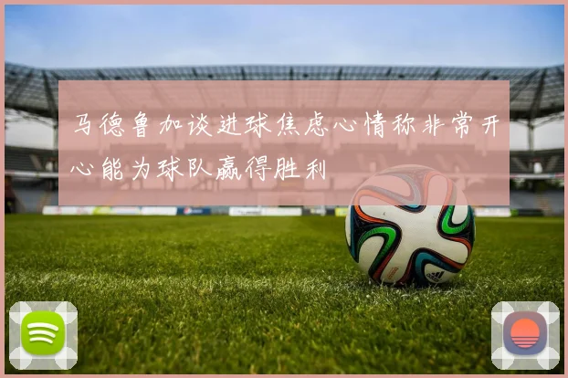 马德鲁加谈进球焦虑心情称非常开心能为球队赢得胜利