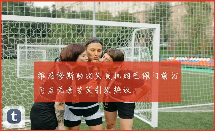 维尼修斯助攻失良机姆巴佩门前打飞后无奈苦笑引发热议