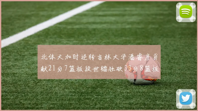北体大加时逆转吉林大学潘睿彦贡献21分7篮板段世镭独砍33分8篮板表现抢眼