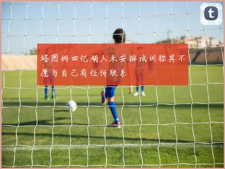 塔图姆回忆湖人未安排试训称其不愿与自己有任何联系
