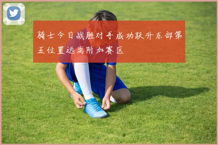 骑士今日战胜对手成功跃升东部第五位置远离附加赛区