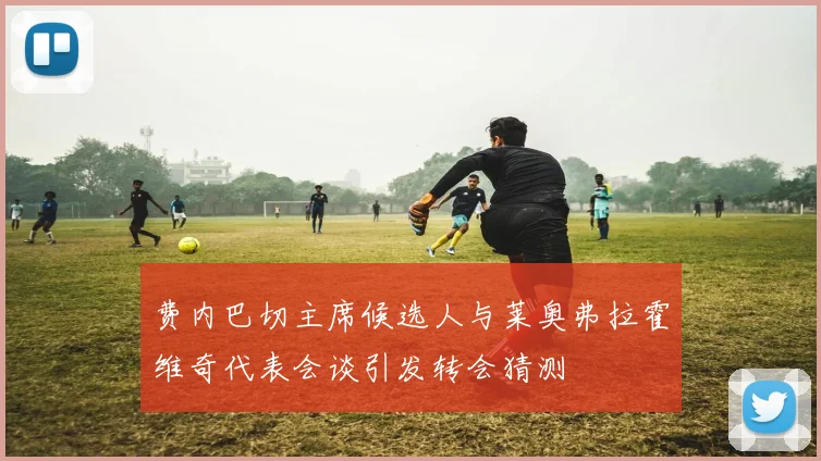 费内巴切主席候选人与莱奥弗拉霍维奇代表会谈引发转会猜测