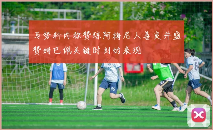 马努科内称赞琼阿梅尼人善良并盛赞姆巴佩关键时刻的表现
