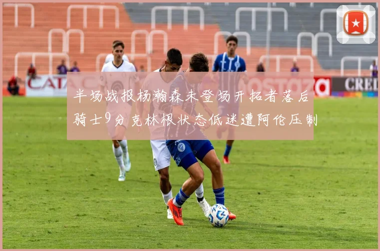 半场战报杨瀚森未登场开拓者落后骑士9分克林根状态低迷遭阿伦压制