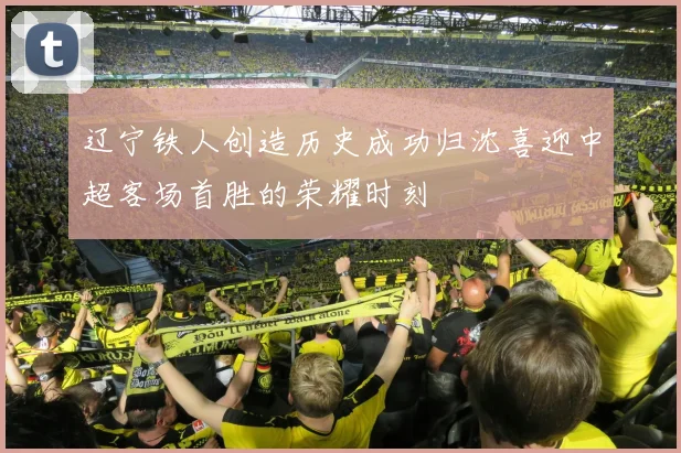 辽宁铁人创造历史成功归沈喜迎中超客场首胜的荣耀时刻