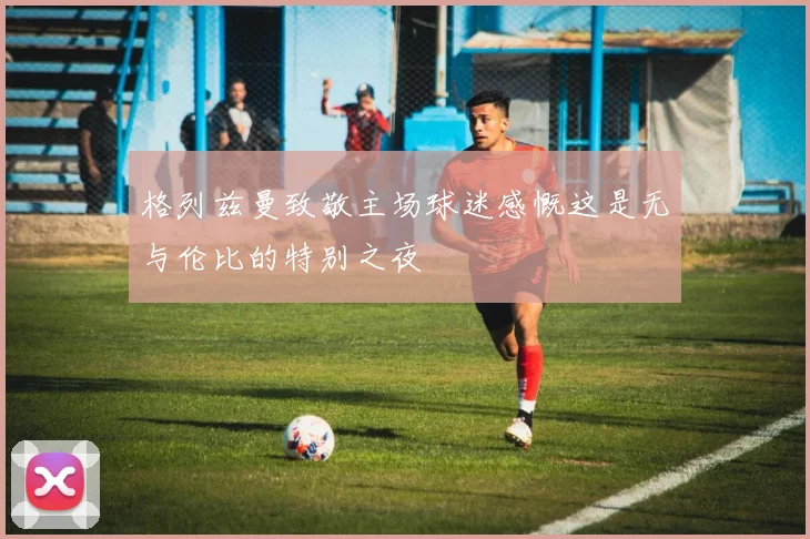 格列兹曼致敬主场球迷感慨这是无与伦比的特别之夜