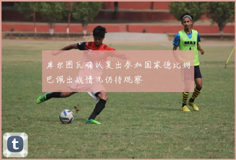 库尔图瓦确认复出参加国家德比姆巴佩出战情况仍待观察
