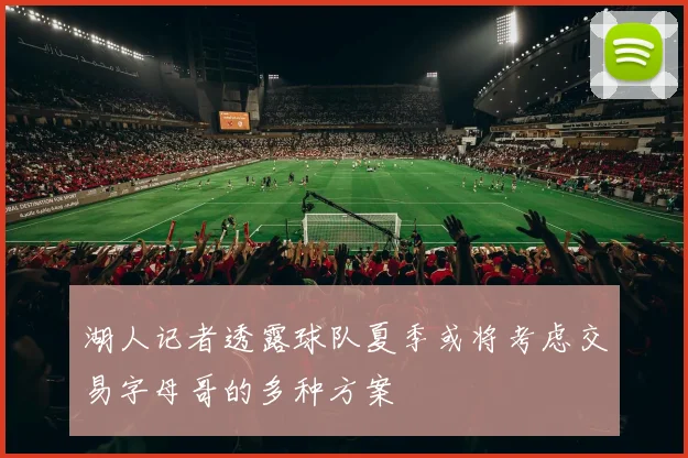 湖人记者透露球队夏季或将考虑交易字母哥的多种方案