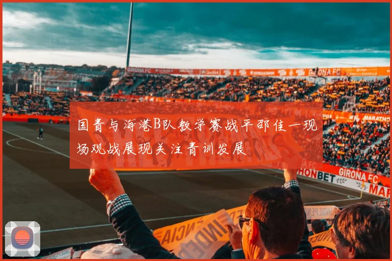 国青与海港B队教学赛战平邵佳一现场观战展现关注青训发展