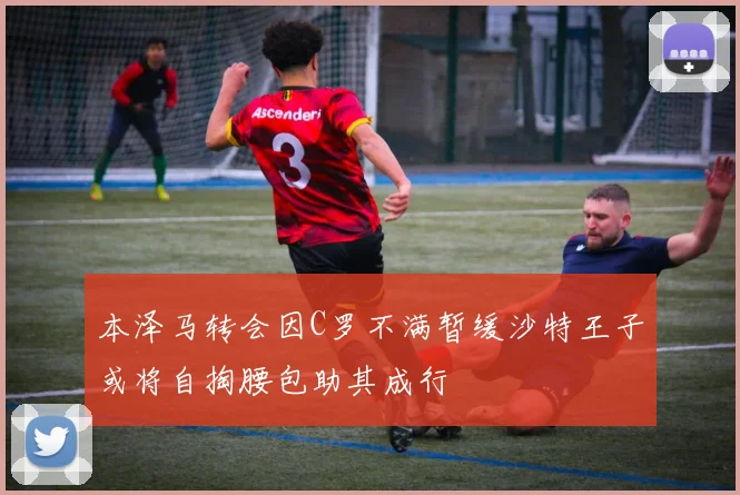 本泽马转会因C罗不满暂缓沙特王子或将自掏腰包助其成行